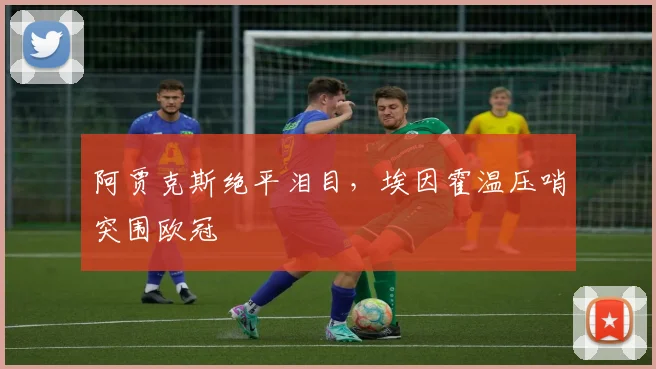 阿贾克斯绝平泪目，埃因霍温压哨突围欧冠