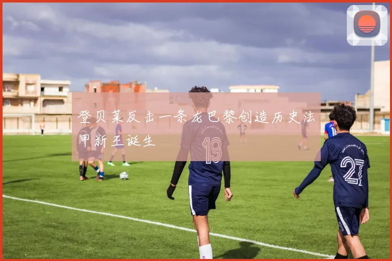 登贝莱反击一条龙巴黎创造历史法甲新王诞生