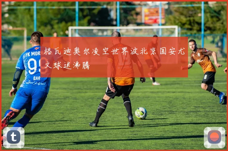 格瓦迪奥尔凌空世界波北京国安尤文球迷沸腾