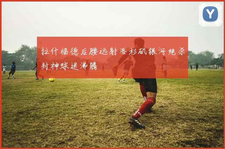 拉什福德后腰远射洛杉矶银河绝杀封神球迷沸腾