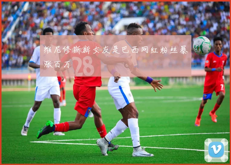 维尼修斯新女友是巴西网红粉丝暴涨百万