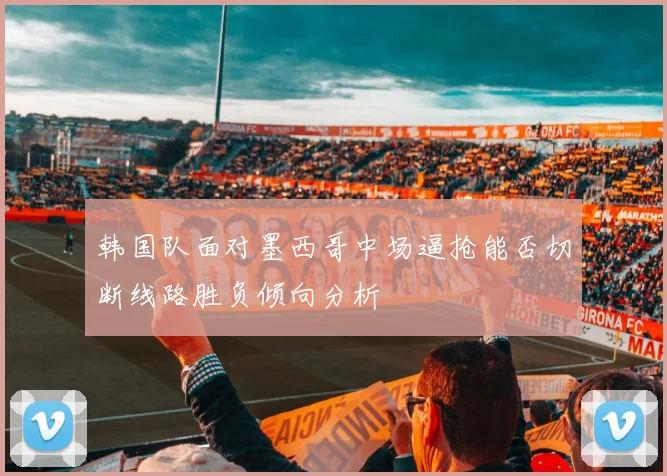 韩国队面对墨西哥中场逼抢能否切断线路胜负倾向分析