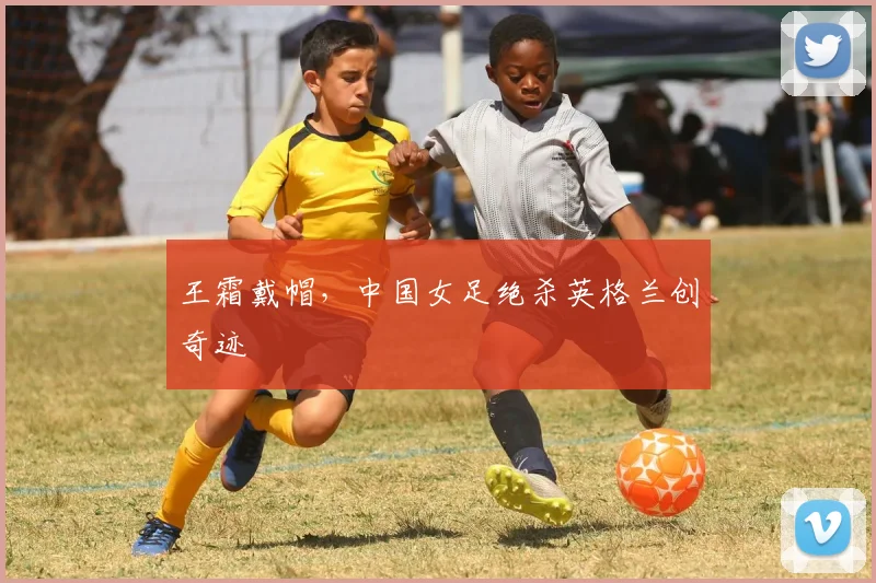 王霜戴帽,中国女足绝杀英格兰创奇迹