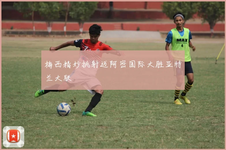 梅西精妙挑射迈阿密国际大胜亚特兰大联