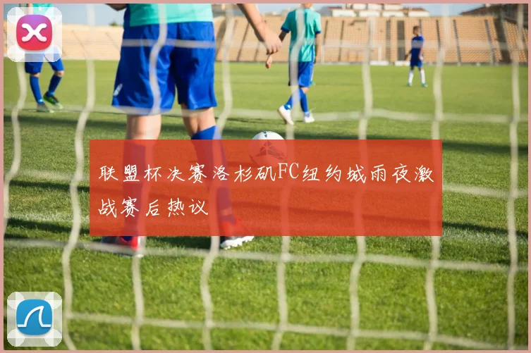 联盟杯决赛洛杉矶FC纽约城雨夜激战赛后热议