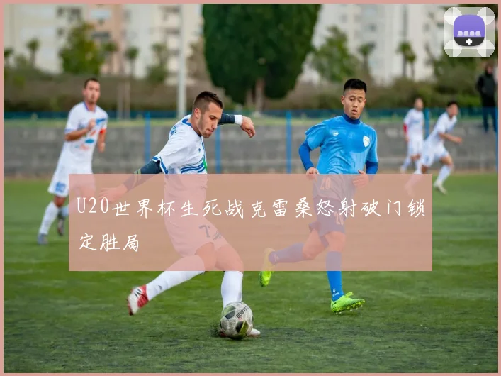 U20世界杯生死战克雷桑怒射破门锁定胜局