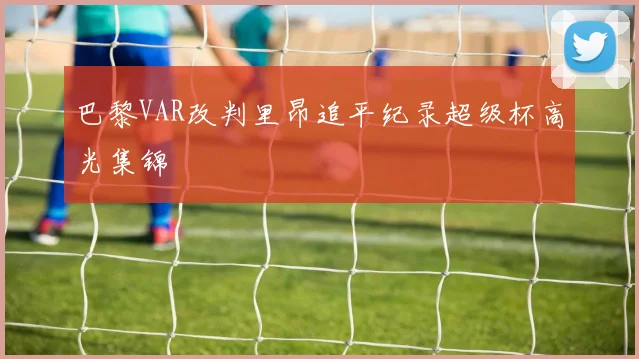 巴黎VAR改判里昂追平纪录超级杯高光集锦