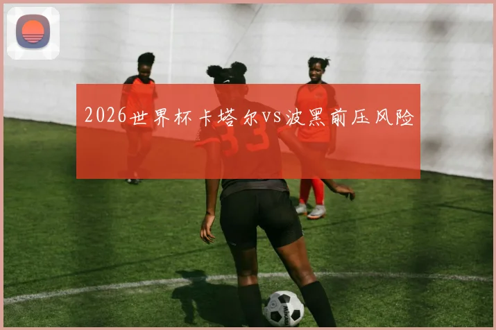 2026世界杯卡塔尔vs波黑前压风险