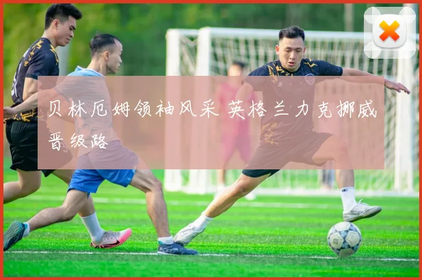 贝林厄姆领袖风采 英格兰力克挪威晋级路