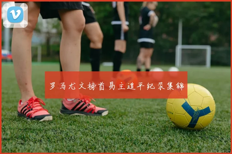 罗马尤文榜首易主追平纪录集锦