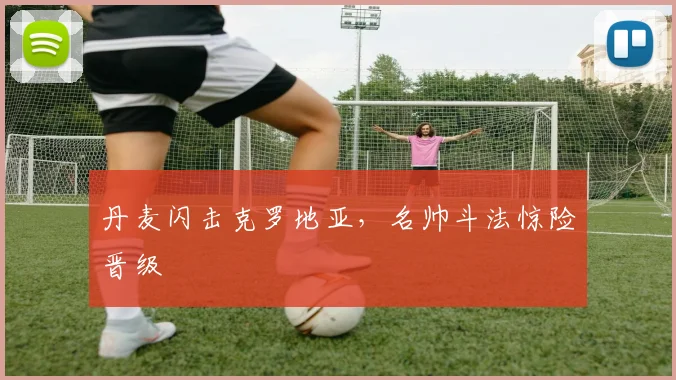 丹麦闪击克罗地亚，名帅斗法惊险晋级