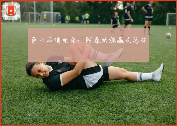 萨卡压哨绝杀，阿森纳稳赢足总杯