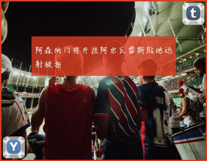 阿森纳门将开挂阿尔瓦雷斯贴地远射被拒