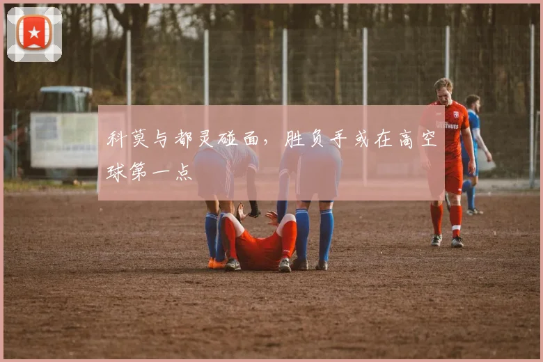 科莫与都灵碰面，胜负手或在高空球第一点