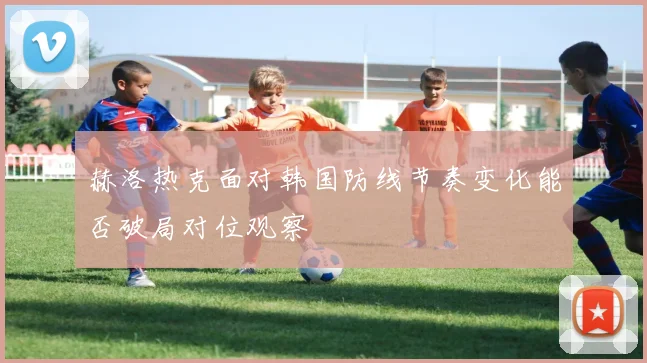 赫洛热克面对韩国防线节奏变化能否破局对位观察