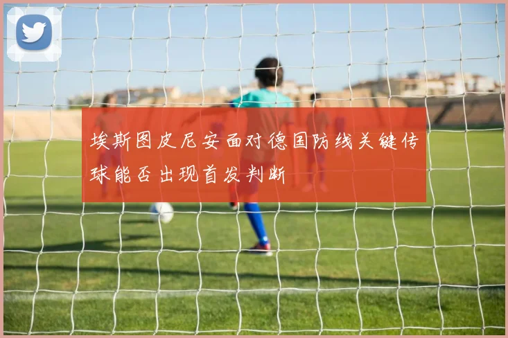 埃斯图皮尼安面对德国防线关键传球能否出现首发判断