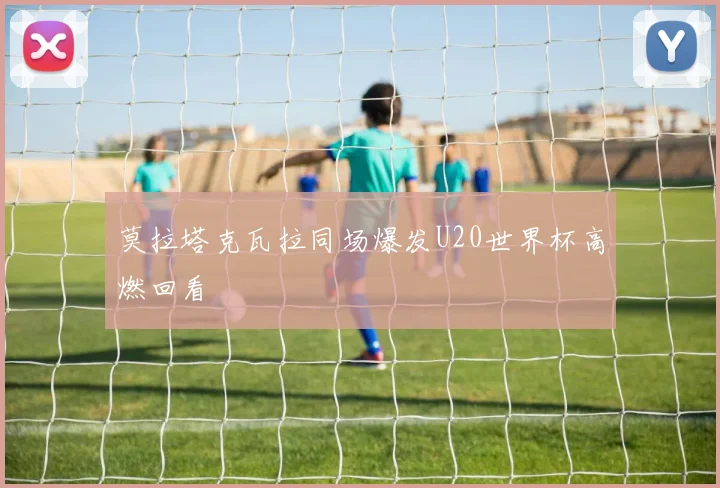 莫拉塔克瓦拉同场爆发U20世界杯高燃回看