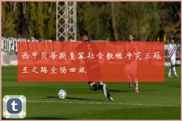 西甲贝蒂斯皇家社会教练冲突三冠王之路全场回放