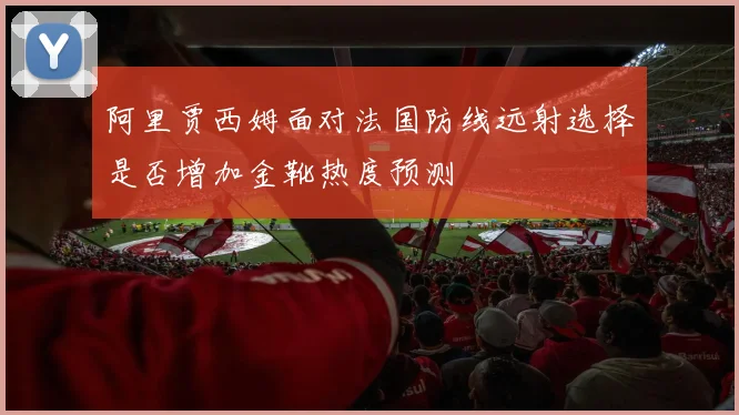 阿里贾西姆面对法国防线远射选择是否增加金靴热度预测