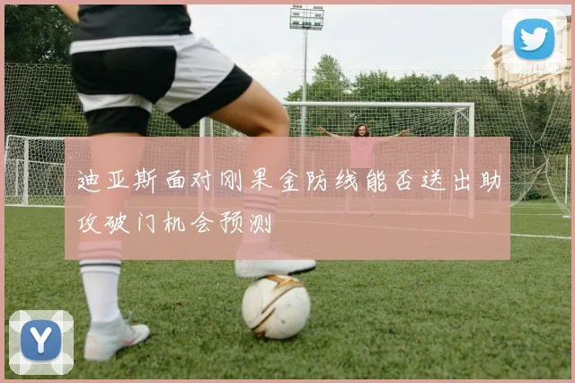 迪亚斯面对刚果金防线能否送出助攻破门机会预测