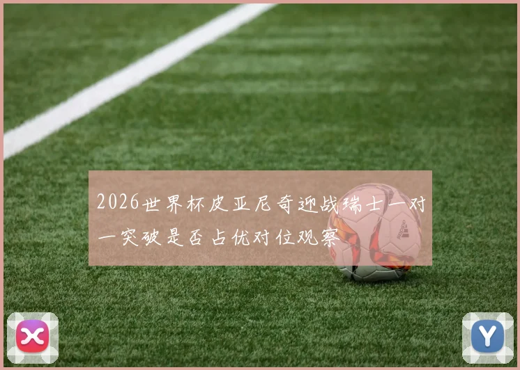 2026世界杯皮亚尼奇迎战瑞士一对一突破是否占优对位观察