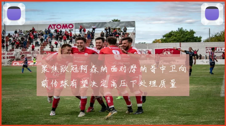 聚焦欧冠阿森纳面对摩纳哥中卫向前传球有望决定高压下处理质量