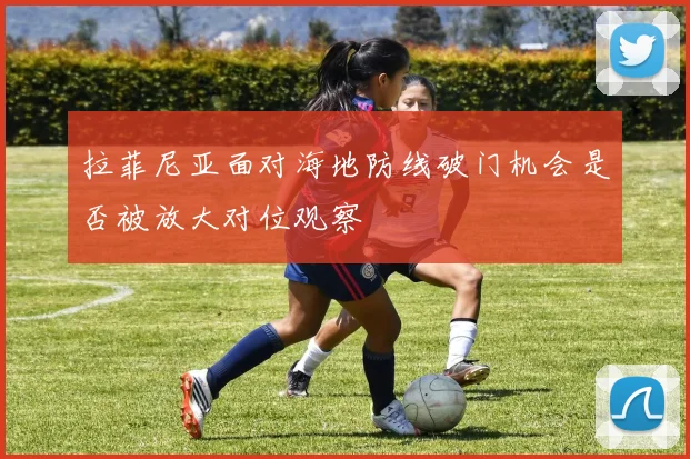 拉菲尼亚面对海地防线破门机会是否被放大对位观察