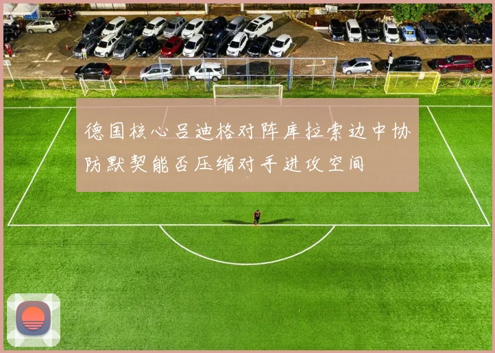 德国核心吕迪格对阵库拉索边中协防默契能否压缩对手进攻空间
