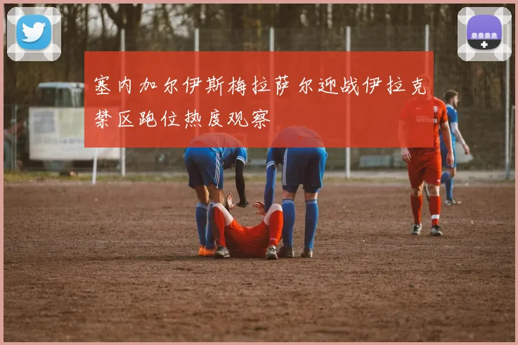 塞内加尔伊斯梅拉萨尔迎战伊拉克禁区跑位热度观察