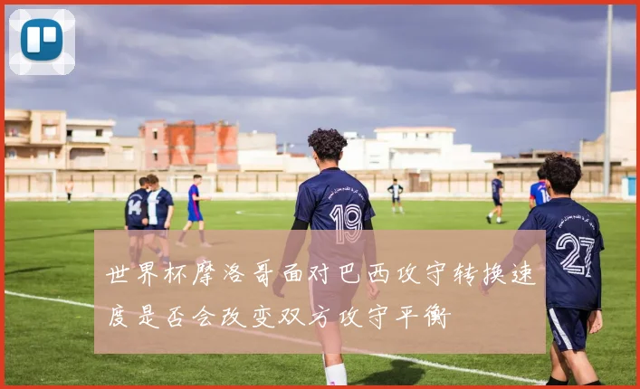 世界杯摩洛哥面对巴西攻守转换速度是否会改变双方攻守平衡