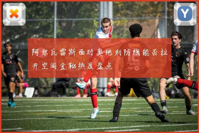 阿尔瓦雷斯面对奥地利防线能否拉开空间金靴热度盘点