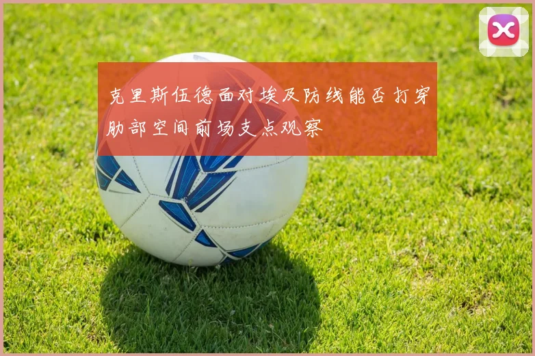 克里斯伍德面对埃及防线能否打穿肋部空间前场支点观察