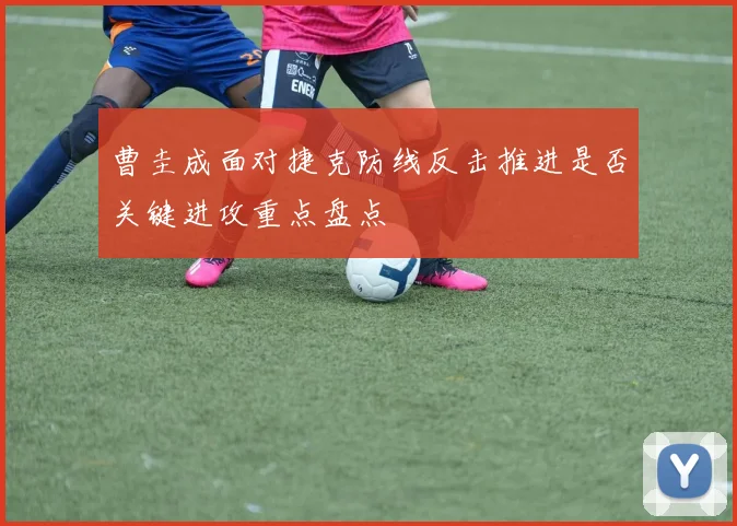 曹圭成面对捷克防线反击推进是否关键进攻重点盘点
