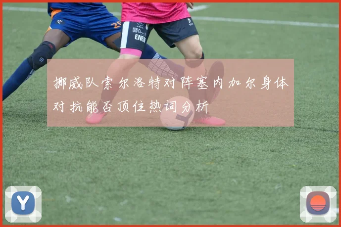 挪威队索尔洛特对阵塞内加尔身体对抗能否顶住热词分析