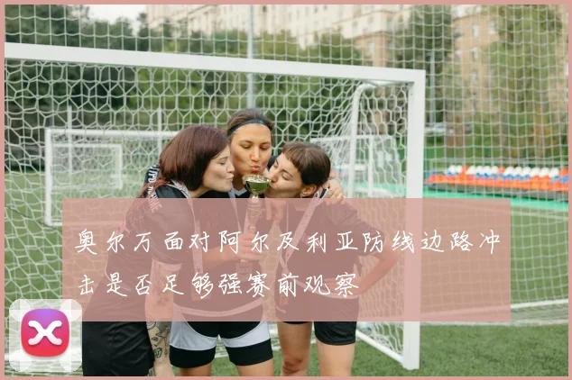 奥尔万面对阿尔及利亚防线边路冲击是否足够强赛前观察