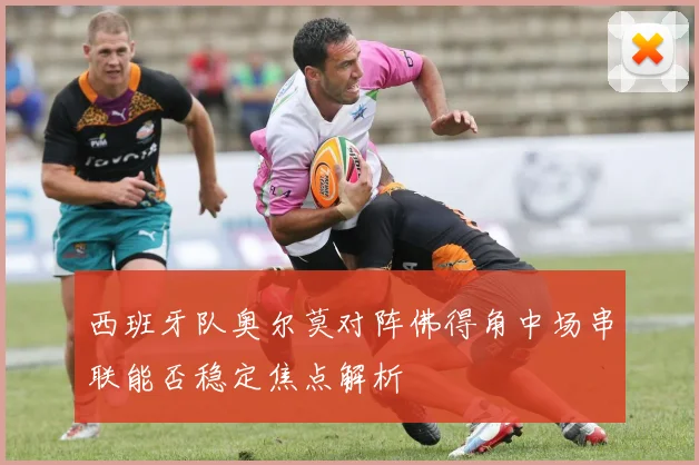 西班牙队奥尔莫对阵佛得角中场串联能否稳定焦点解析