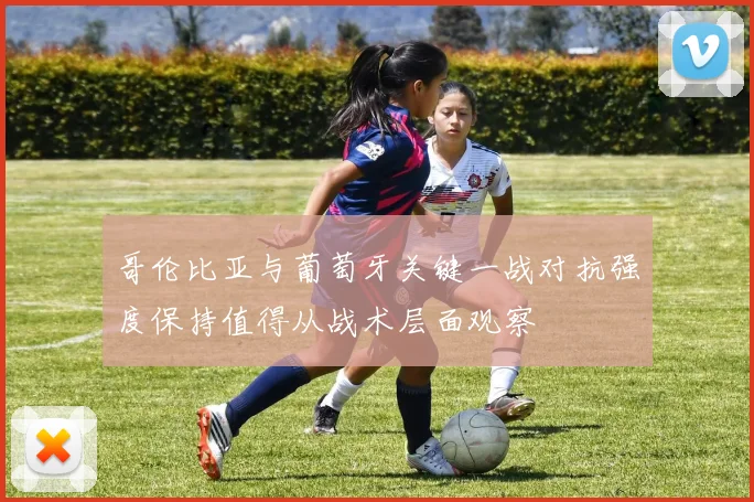 哥伦比亚与葡萄牙关键一战对抗强度保持值得从战术层面观察