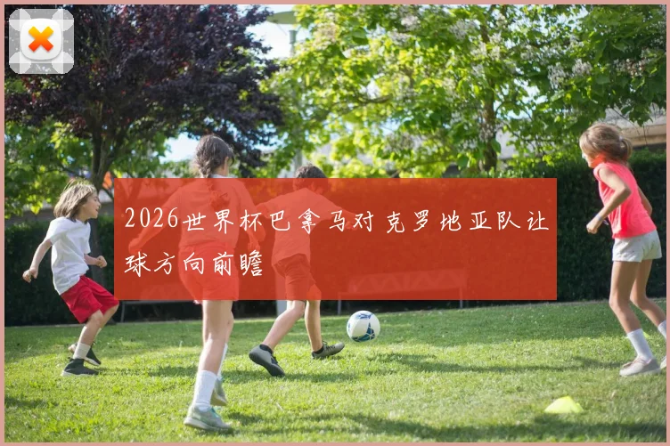 2026世界杯巴拿马对克罗地亚队让球方向前瞻