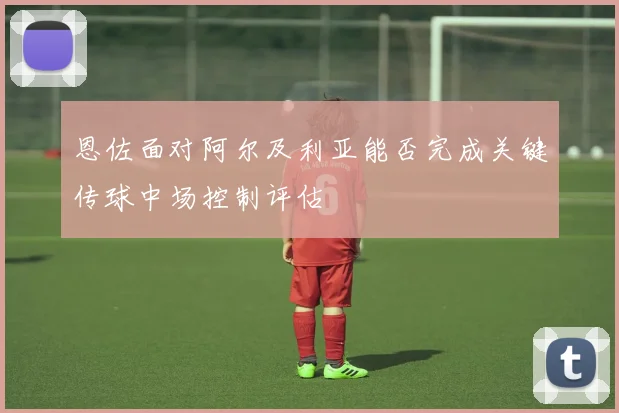 恩佐面对阿尔及利亚能否完成关键传球中场控制评估