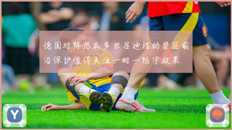 德国对阵厄瓜多尔吕迪格的禁区前沿保护值得关注一对一防守效果